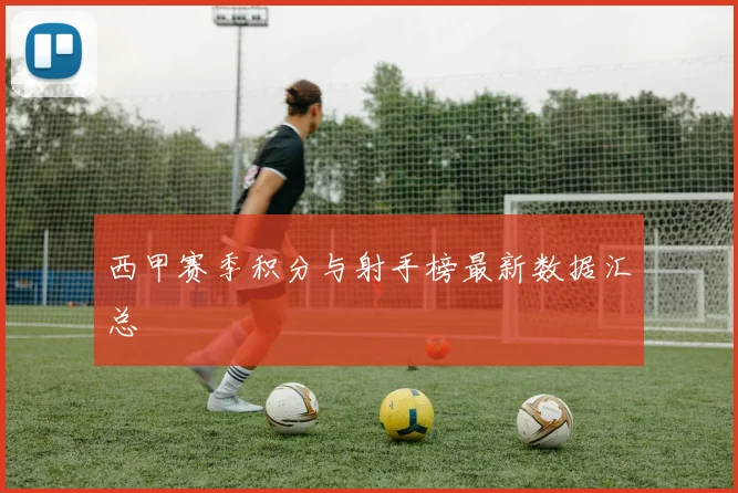 西甲赛季积分与射手榜最新数据汇总