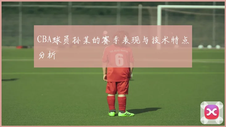 CBA球员孙某的赛季表现与技术特点分析