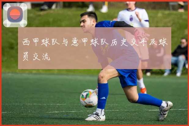西甲球队与意甲球队历史交手及球员交流